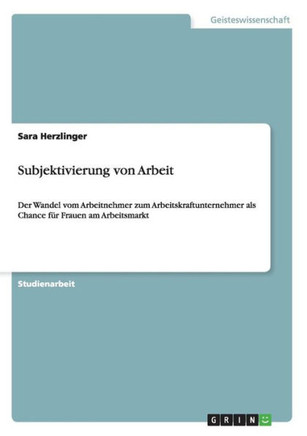 Subjektivierung von Arbeit: Der Wandel vom Arbeitnehmer zum Arbeitskraftunternehmer als Chance f? Frauen am Arbeitsmarkt
