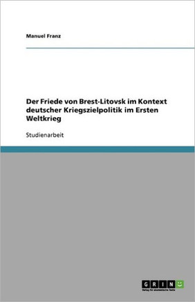 Der Friede von Brest-Litovsk im Kontext deutscher Kriegszielpolitik im Ersten Weltkrieg