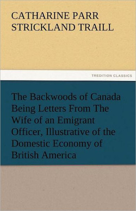 The Backwoods of Canada Being Letters from the Wife of an Emigrant Officer, Illustrative of the Domestic Economy of British America
