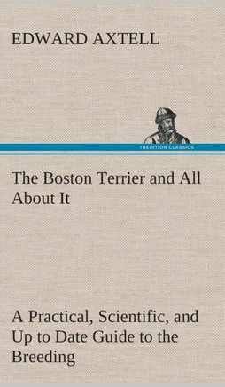 The Boston Terrier and All About It A Practical, Scientific, and Up to Date Guide to the Breeding of the American Dog