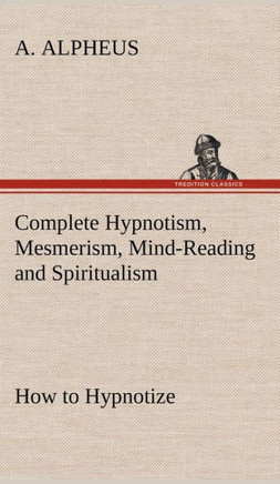 Complete Hypnotism, Mesmerism, Mind-Reading and Spiritualism How to Hypnotize: Being an Exhaustive and Practical System of Method, Application, and Us