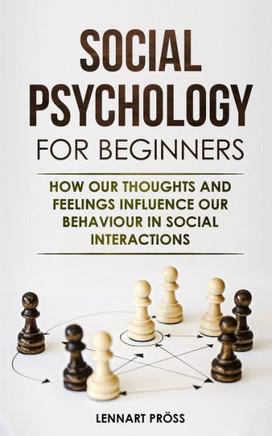 Social Psychology For Beginners: How Our Thoughts And Feelings Influence Our Behaviour In Social Interactions
