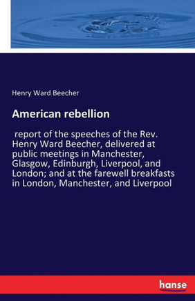 American rebellion: report of the speeches of the Rev. Henry Ward Beecher, delivered at public meetings in Manchester, Glasgow, Edinburgh,