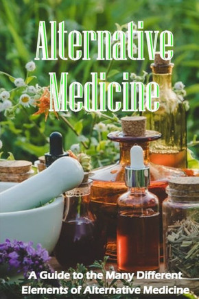 Alternative Medicine: The Specifics Of Alternative Medicine A Guide To The Many Different Elements Of Alternative Medicine