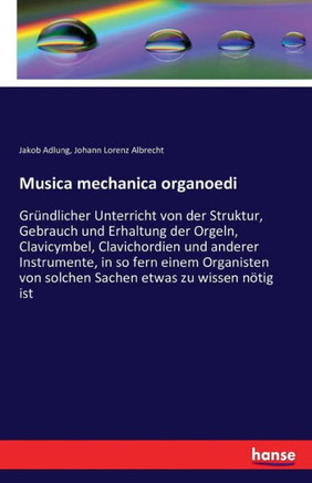 Musica mechanica organoedi: Gr?ndlicher Unterricht von der Struktur, Gebrauch und Erhaltung der Orgeln, Clavicymbel, Clavichordien und anderer Ins