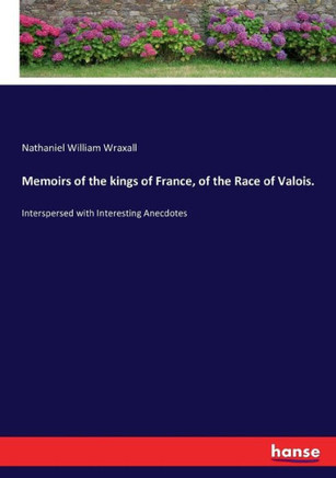 Memoirs of the kings of France, of the Race of Valois.: Interspersed with Interesting Anecdotes