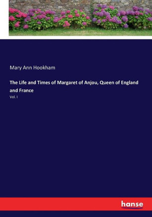 The Life and Times of Margaret of Anjou, Queen of England and France: Vol. I