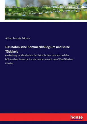 Das b?hmische Kommerzkollegium und seine T?tigkeit: ein Beitrag zur Geschichte des b?hmischen Handels und der b?hmischen Industrie im Jahrhunderte nac