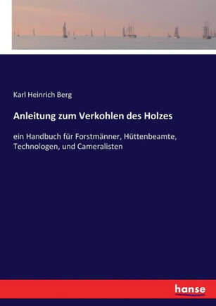 Anleitung zum Verkohlen des Holzes: ein Handbuch f?r Forstm?nner, H?ttenbeamte, Technologen, und Cameralisten
