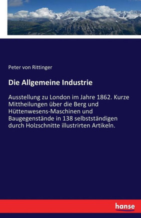 Die Allgemeine Industrie: Ausstellung zu London im Jahre 1862. Kurze Mittheilungen ?ber die Berg und H?ttenwesens-Maschinen und Baugegenst?nde i
