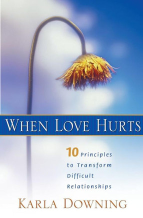 When Love Hurts: 10 Principles To Transform Difficult Relationships