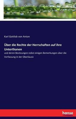 ?ber die Rechte der Herrschaften auf ihre Unterthanen: und deren Besitzungen nebst einigen Bemerkungen ?ber die Verfassung in der Oberlausiz