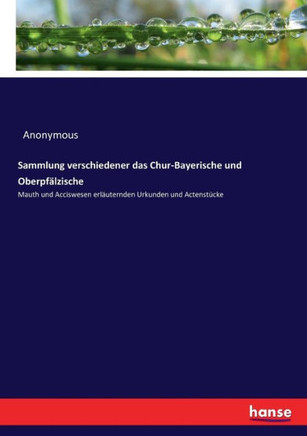 Sammlung verschiedener das Chur-Bayerische und Oberpf?lzische: Mauth und Acciswesen erl?uternden Urkunden und Actenst?cke