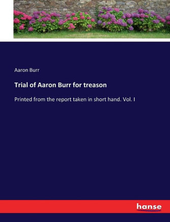Trial of Aaron Burr for treason: Printed from the report taken in short hand. Vol. I
