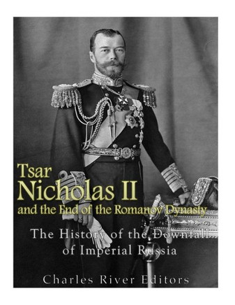 Tsar Nicholas Ii And The End Of The Romanov Dynasty: The History Of The Downfall Of Imperial Russia