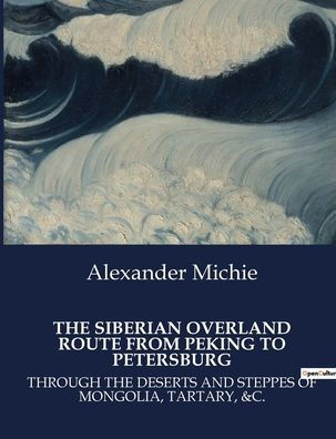 The Siberian Overland Route from Peking to Petersburg: Through the Deserts and Steppes of Mongolia, Tartary, &C.