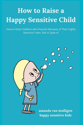 How to Raise a Happy Sensitive Child: How to Raise Children who Flourish Because of Their Highly Sensitive Traits, Not in Spite of