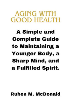 Aging with Good Health: A Simple and Complete Guide to Maintaining a Younger Body, a Sharp Mind, and a Fulfilled Spirit.