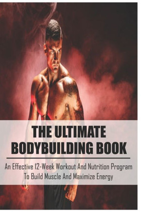 The Ultimate Bodybuilding Book: An Effective 12-Week Workout And Nutrition Program To Build Muscle And Maximize Energy: Beginner Bodybuilding Plan