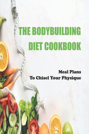 The Bodybuilding Diet Cookbook: Meal Plans To Chisel Your Physique: Muscle-Building