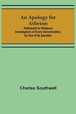 An Apology For Atheism; Addressed To Religious Investigators Of Every Denomination, By One Of Its Apostles