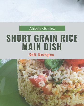 365 Short Grain Rice Main Dish Recipes: Best Short Grain Rice Main Dish Cookbook for Dummies