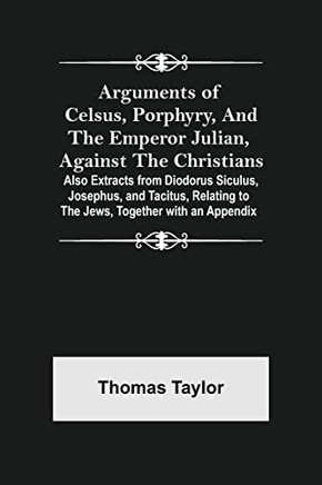 Arguments Of Celsus, Porphyry, And The Emperor Julian, Against The Christians ; Also Extracts From Diodorus Siculus, Josephus, And Tacitus, Relating To The Jews, Together With An Appendix