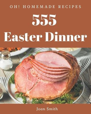 Oh! 555 Homemade Easter Dinner Recipes: A Homemade Easter Dinner Cookbook You Will Need