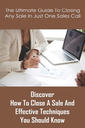 The Ultimate Guide To Closing Any Sale In Just One Sales Call: Discover How To Close A Sale And Effective Techniques You Should Know: Selling Techniqu