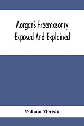 Morgan'S Freemasonry Exposed And Explained; Showing The Origin, History And Nature Of Masonry, Its Effects On The Government, And The Christian ... A Clear And Correct View Of The Manner O