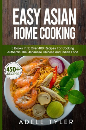 Easy Asian Home Cooking: 5 Books In 1: Over 400 Recipes For Cooking Authentic Thai Japanese Chinese And Indian Food