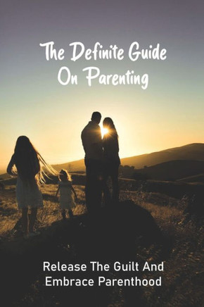The Definite Guide On Parenting: Release The Guilt And Embrace Parenthood: Parenting Guide Book