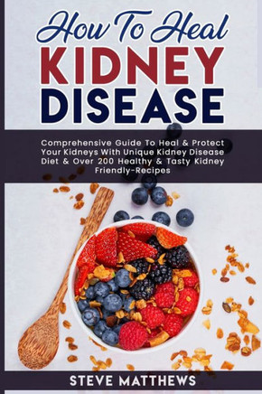 How to Heal Kidney Disease: Comprehensive Guide to Heal and Protect Your Kidneys With Unique Kidney Disease Diet and Over 200 Healthy and Tasty Ki