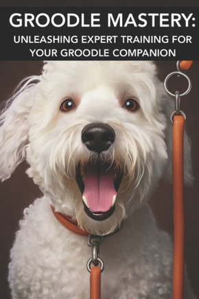 Groodle Mastery: UNLEASHING EXPERT TRAINING FOR YOUR GROODLE COMPANION: Mastering Groodle Care: Unlocking Advanced Training Secrets for