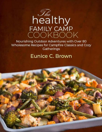 The Healthy Family Camp Cookbook: Nourishing Outdoor Adventures with Over 80 Wholesome Recipes for Campfire Classics and Cozy Gatherings