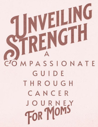 Unveiling Strength: A Compassionate Guide Through the Cancer Journey for Moms: Navigating Diagnosis, Treatment, and Life Beyond with Resil