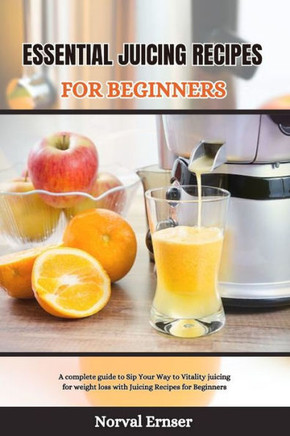 Essential Juicing Recipes for Beginners: A complete guide to Sip Your Way to Vitality juicing for weight loss with Juicing Recipes for Beginners