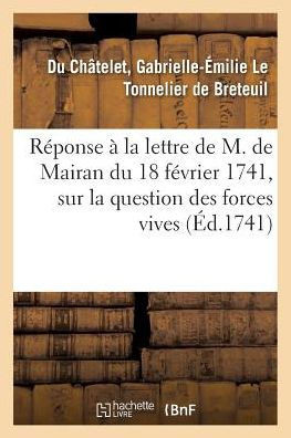 R?ponse ? La Lettre de M. de Mairan, Secr?taire Perp?tuel de l'Acad?mie Royale Des Sciences: Du 18 F?vrier 1741, Sur La Question Des Forces Vives