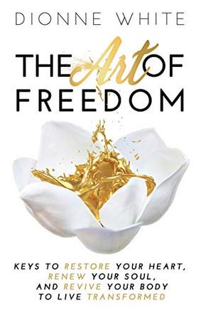 The Art Of Freedom: Keys To Restore Your Heart, Renew Your Soul, And Revive Your Body To Live Transformed