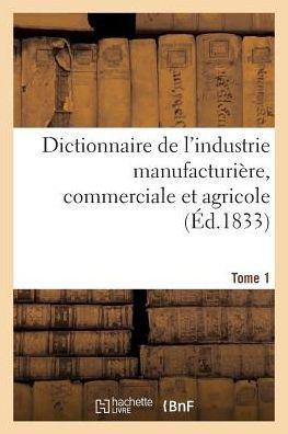 Dictionnaire de l'Industrie Manufacturi?re, Commerciale Et Agricole. Tome 1