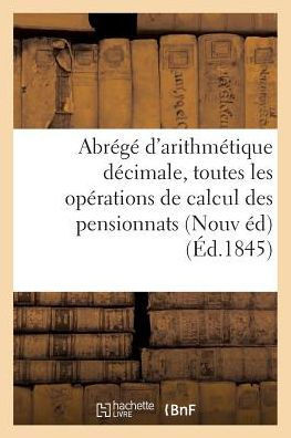 Abr?g? d'Arithm?tique D?cimale: Contenant Toutes Les Op?rations de Calcul ? l'Usage: Des Pensionnats Nouvelle ?dition