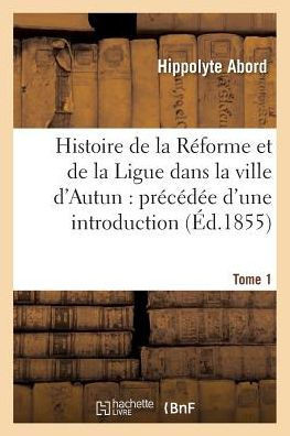 Histoire de la R?forme Et de la Ligue Dans La Ville d'Autun: Pr?c?d?e d'Une Introduction Tome 1: Et Suivie de Pi?ces Justificatives.