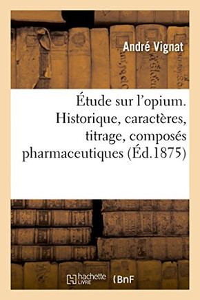 ?tude Sur l'Opium. Historique, Caract?res, Titrage, Compos?s Pharmaceutiques: Propri?t?s Physiologiques de Ses Alcalo?des Et de Leurs Sels