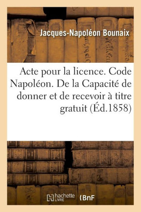 Acte Pour La Licence. Code Napol?on. de la Capacit? de Donner Et de Recevoir ? Titre Gratuit: Code de Proc?dure. Proc?dure Devant Les Tribunaux de Com