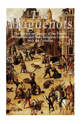 The Huguenots: The History And Legacy Of The French Protestants And Their Religious Conflicts With The Catholics