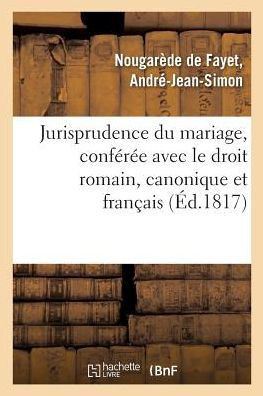 Jurisprudence Du Mariage, Conf?r?e Avec Le Droit Romain, Le Droit Canonique Et Le Droit Fran?ais: Ant?rieur Au Code Civil, Et Aper?u Des Changements Q