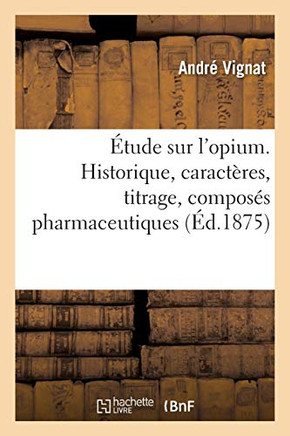 ?tude Sur l'Opium. Historique, Caract?res, Titrage, Compos?s Pharmaceutiques: de Ses Alcalo?des Et de Leurs Sels; Propri?t?s Physiologiques de Ses Alc