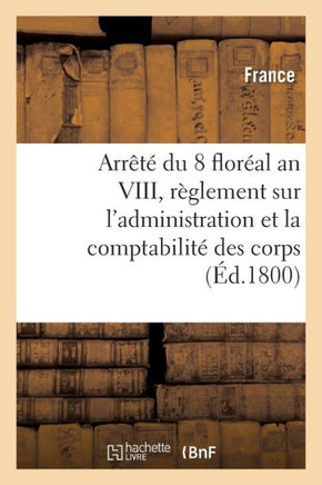 Arr?t? Du 8 Flor?al an VIII, Des Consuls de la R?publique: Contenant R?glement Sur l'Administration Et La Comptabilit? Des Corps