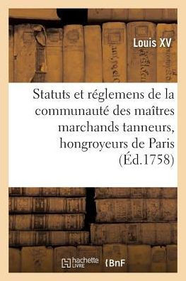 Renouvellement de Statuts Et R?glemens de la Communaut? Des Ma?tres Marchands Tanneurs: Hongroyeurs de la Ville Et Fauxbourgs de Paris
