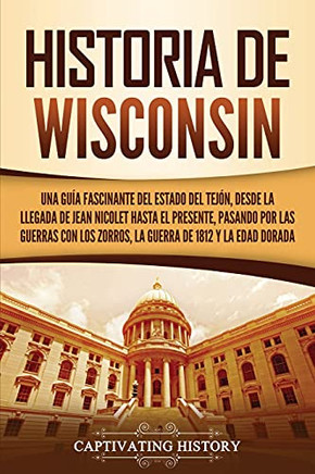 Historia De Wisconsin: Una Guã­A Fascinante Del Estado Del Tejã³N, Desde La Llegada De Jean Nicolet Hasta El Presente, Pasando Por Las Guerras Con Los ... De 1812 Y La Edad Dorada (Spanish Edition)